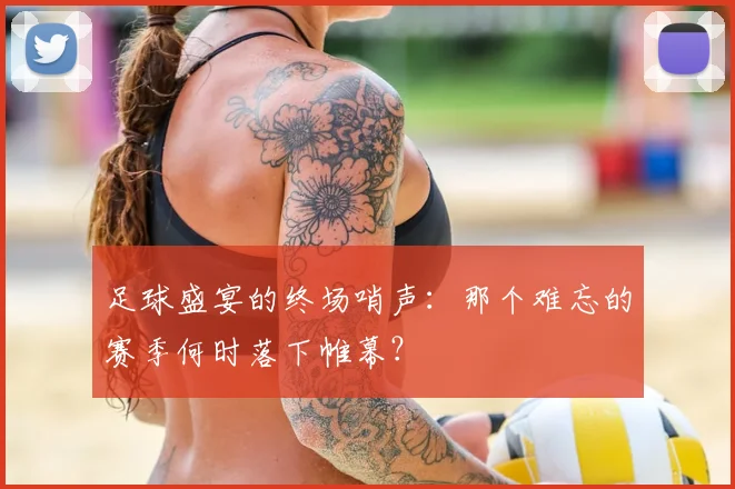 足球盛宴的终场哨声：那个难忘的赛季何时落下帷幕？
