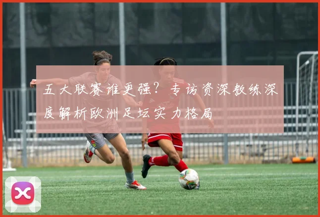 五大联赛谁更强？专访资深教练深度解析欧洲足坛实力格局