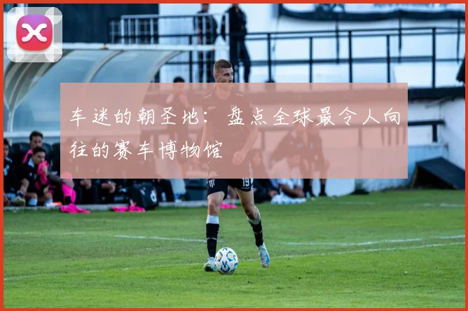 车迷的朝圣地：盘点全球最令人向往的赛车博物馆