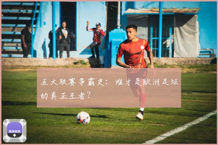 五大联赛争霸史:谁才是欧洲足坛的真正王者?