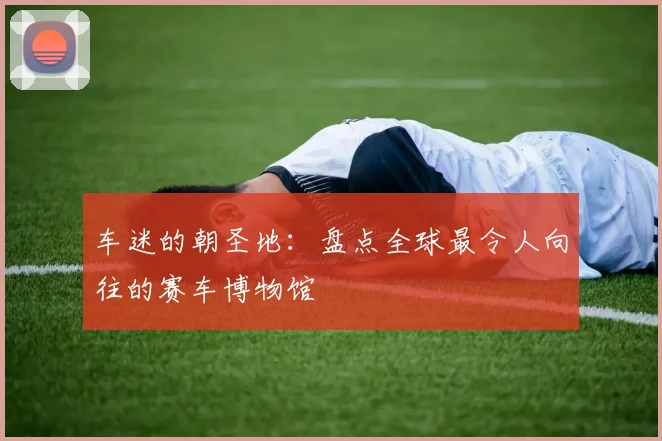 车迷的朝圣地:盘点全球最令人向往的赛车博物馆