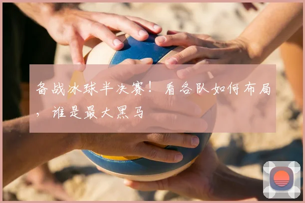 备战冰球半决赛！看各队如何布局，谁是最大黑马