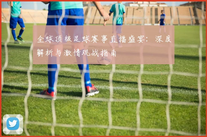 全球顶级足球赛事直播盛宴：深度解析与激情观战指南